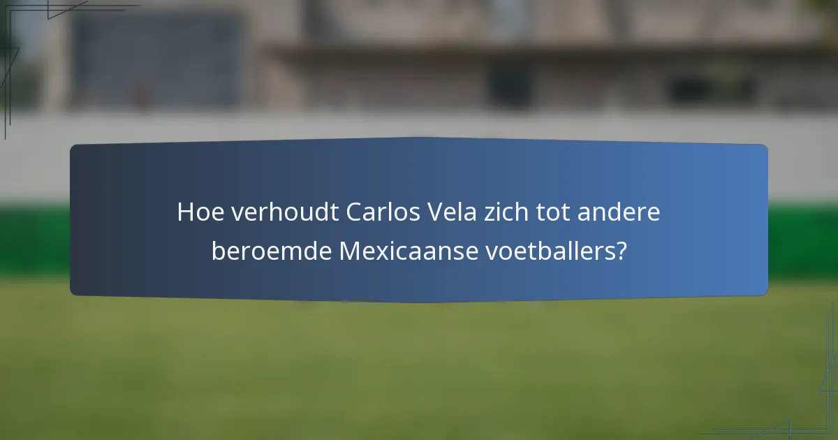 Hoe verhoudt Carlos Vela zich tot andere beroemde Mexicaanse voetballers?