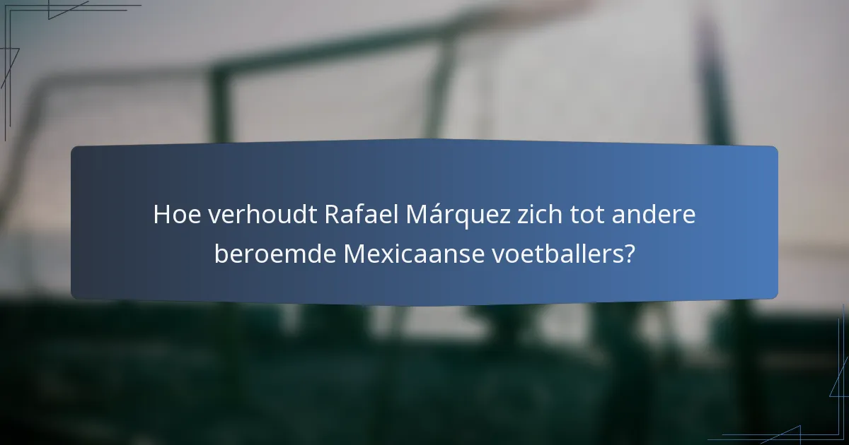 Hoe verhoudt Rafael Márquez zich tot andere beroemde Mexicaanse voetballers?