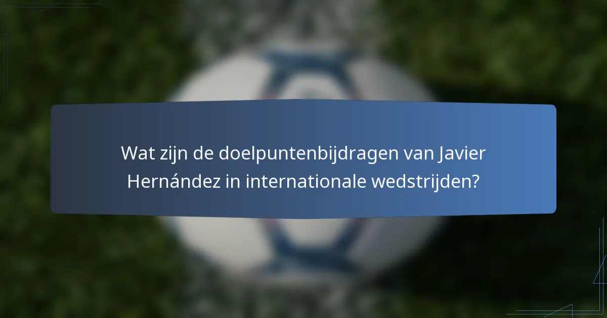 Wat zijn de doelpuntenbijdragen van Javier Hernández in internationale wedstrijden?