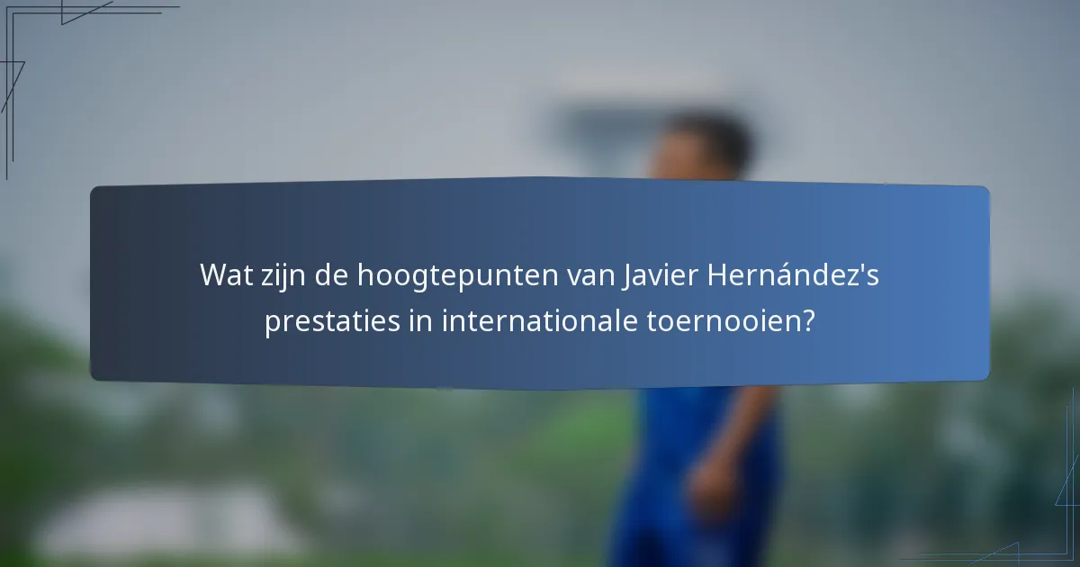 Wat zijn de hoogtepunten van Javier Hernández's prestaties in internationale toernooien?